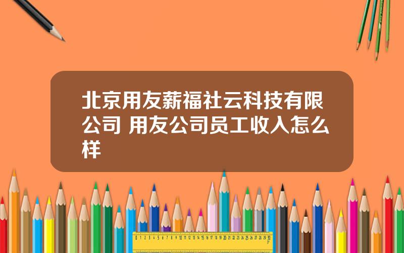 北京用友薪福社云科技有限公司 用友公司员工收入怎么样